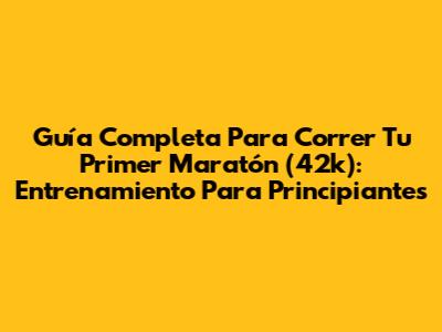 Guía Completa Para Correr Tu Primer Maratón (42k): Entrenamiento Para Principiantes