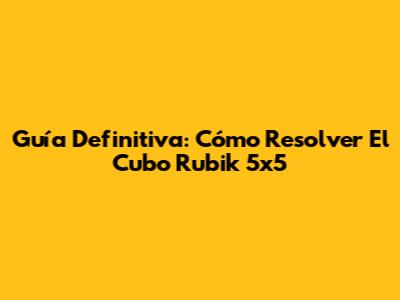 Guía Definitiva: Cómo Resolver El Cubo Rubik 5x5