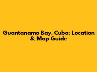 Guantanamo Bay, Cuba: Location & Map Guide
