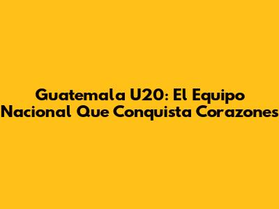 Guatemala U20: El Equipo Nacional Que Conquista Corazones
