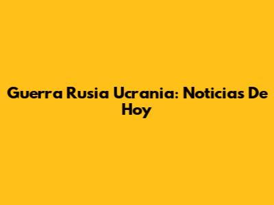 Guerra Rusia Ucrania: Noticias De Hoy
