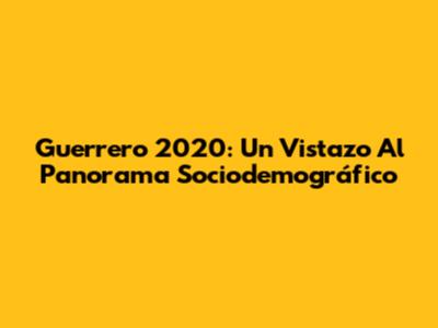 Guerrero 2020: Un Vistazo Al Panorama Sociodemográfico