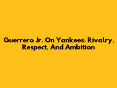 Guerrero Jr. On Yankees: Rivalry, Respect, And Ambition