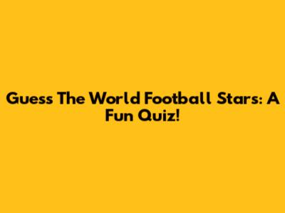 Guess The World Football Stars: A Fun Quiz!