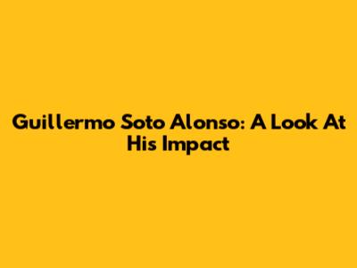 Guillermo Soto Alonso: A Look At His Impact
