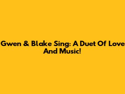 Gwen & Blake Sing: A Duet Of Love And Music!