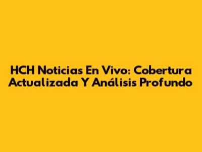 HCH Noticias En Vivo: Cobertura Actualizada Y Análisis Profundo