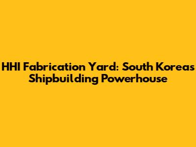 HHI Fabrication Yard: South Korea's Shipbuilding Powerhouse