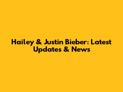 Hailey & Justin Bieber: Latest Updates & News