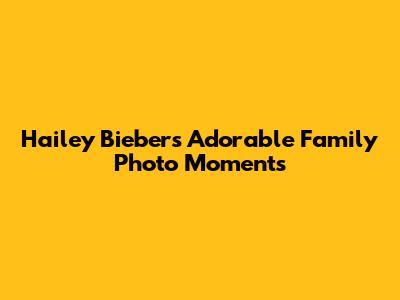 Hailey Bieber's Adorable Family Photo Moments