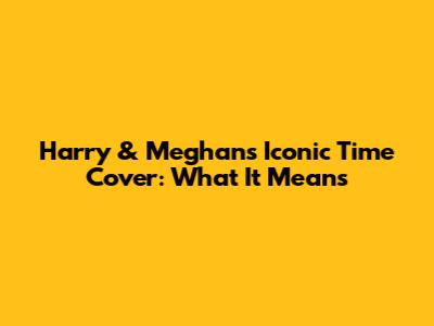 Harry & Meghan's Iconic Time Cover: What It Means