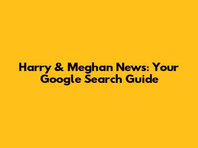 Harry & Meghan News: Your Google Search Guide