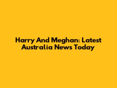 Harry And Meghan: Latest Australia News Today