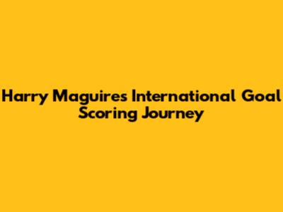 Harry Maguire's International Goal Scoring Journey