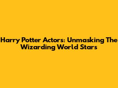 Harry Potter Actors: Unmasking The Wizarding World Stars