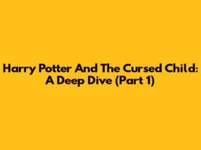 Harry Potter And The Cursed Child: A Deep Dive (Part 1)