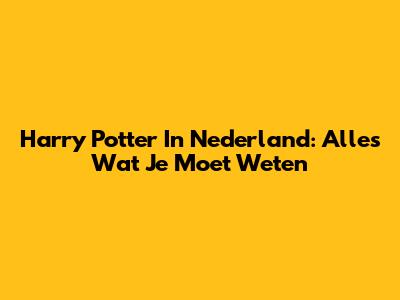 Harry Potter In Nederland: Alles Wat Je Moet Weten
