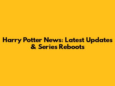 Harry Potter News: Latest Updates & Series Reboots