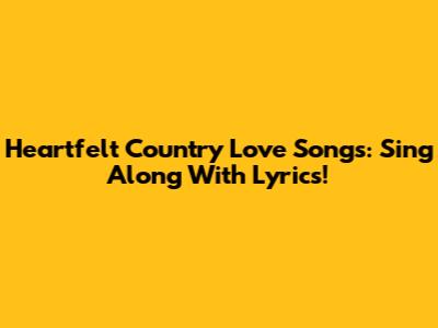 Heartfelt Country Love Songs: Sing Along With Lyrics!