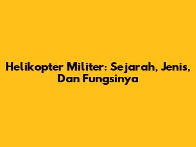 Helikopter Militer: Sejarah, Jenis, Dan Fungsinya