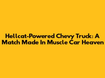 Hellcat-Powered Chevy Truck: A Match Made In Muscle Car Heaven