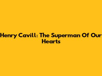 Henry Cavill: The Superman Of Our Hearts