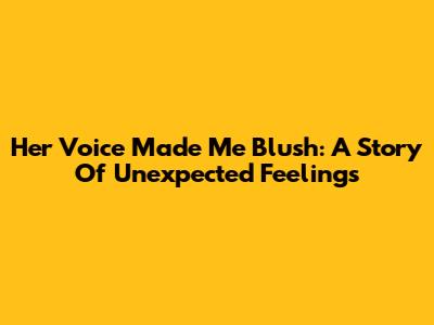 Her Voice Made Me Blush: A Story Of Unexpected Feelings