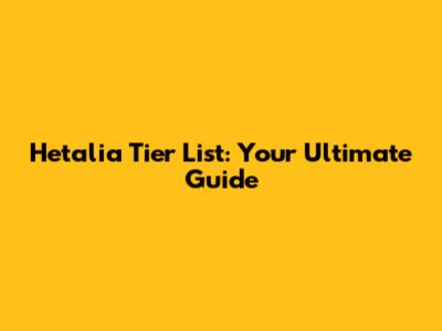 Hetalia Tier List: Your Ultimate Guide