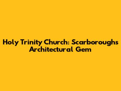 Holy Trinity Church: Scarborough's Architectural Gem