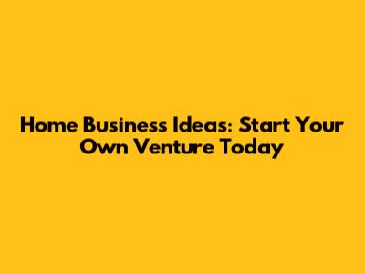 Home Business Ideas: Start Your Own Venture Today