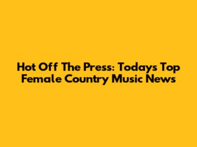 Hot Off The Press: Today's Top Female Country Music News