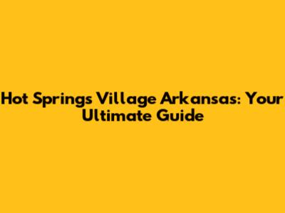 Hot Springs Village Arkansas: Your Ultimate Guide
