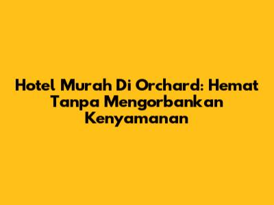 Hotel Murah Di Orchard: Hemat Tanpa Mengorbankan Kenyamanan