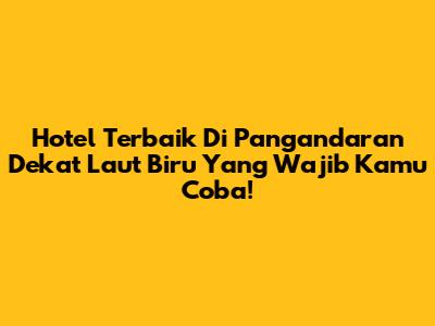 Hotel Terbaik Di Pangandaran Dekat Laut Biru Yang Wajib Kamu Coba!