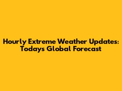 Hourly Extreme Weather Updates: Today's Global Forecast