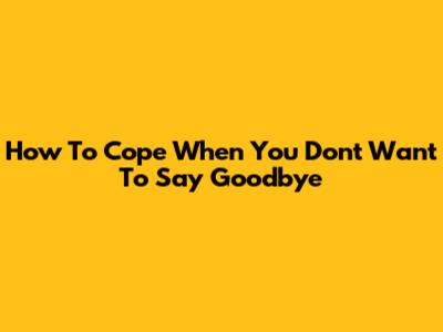 How To Cope When You Don't Want To Say Goodbye