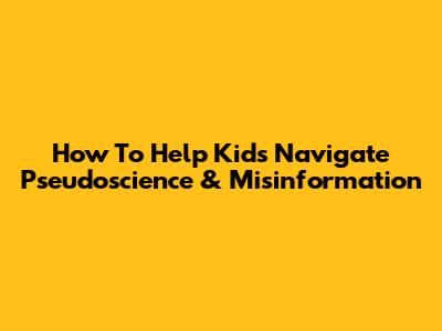 How To Help Kids Navigate Pseudoscience & Misinformation