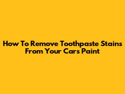 How To Remove Toothpaste Stains From Your Car's Paint