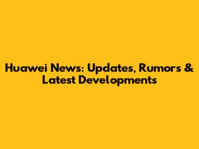 Huawei News: Updates, Rumors & Latest Developments
