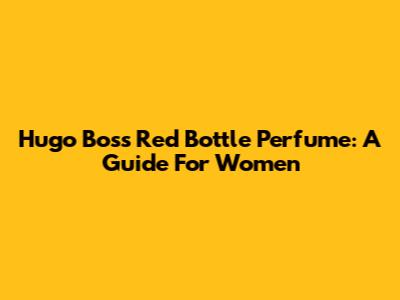 Hugo Boss Red Bottle Perfume: A Guide For Women