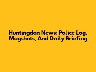 Huntingdon News: Police Log, Mugshots, And Daily Briefing