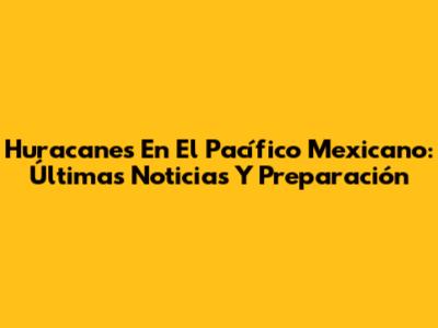 Huracanes En El Pacífico Mexicano: Últimas Noticias Y Preparación