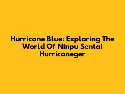 Hurricane Blue: Exploring The World Of Ninpu Sentai Hurricaneger
