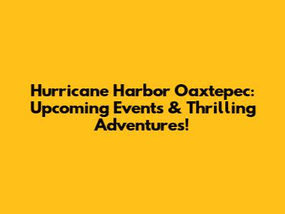 Hurricane Harbor Oaxtepec: Upcoming Events & Thrilling Adventures!