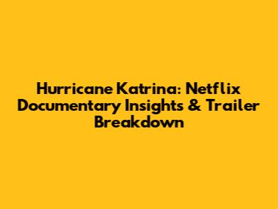 Hurricane Katrina: Netflix Documentary Insights & Trailer Breakdown