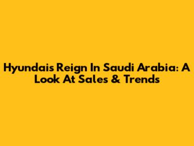 Hyundai's Reign In Saudi Arabia: A Look At Sales & Trends