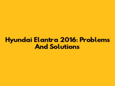 Hyundai Elantra 2016: Problems And Solutions