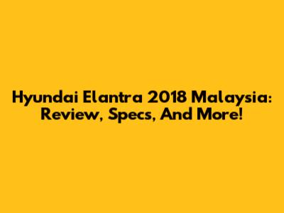Hyundai Elantra 2018 Malaysia: Review, Specs, And More!