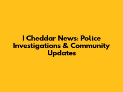 I Cheddar News: Police Investigations & Community Updates