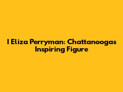 I Eliza Perryman: Chattanooga's Inspiring Figure